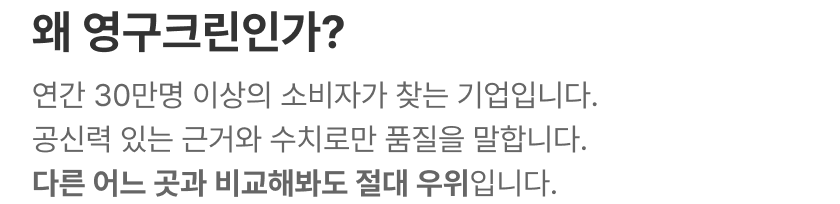 왜 영구크린인가? 연간 30만명 이상의 소비자가 찾는 기업입니다. 공신력 있는 근거와 수치로만 품질을 말합니다. 다른 어느 곳과 비교해봐도 절대 우위입니다.