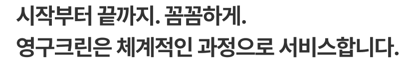 시작부터 끝까지. 꼼꼼하게. 영구크린은 체계적인 과정으로 서비스합니다.