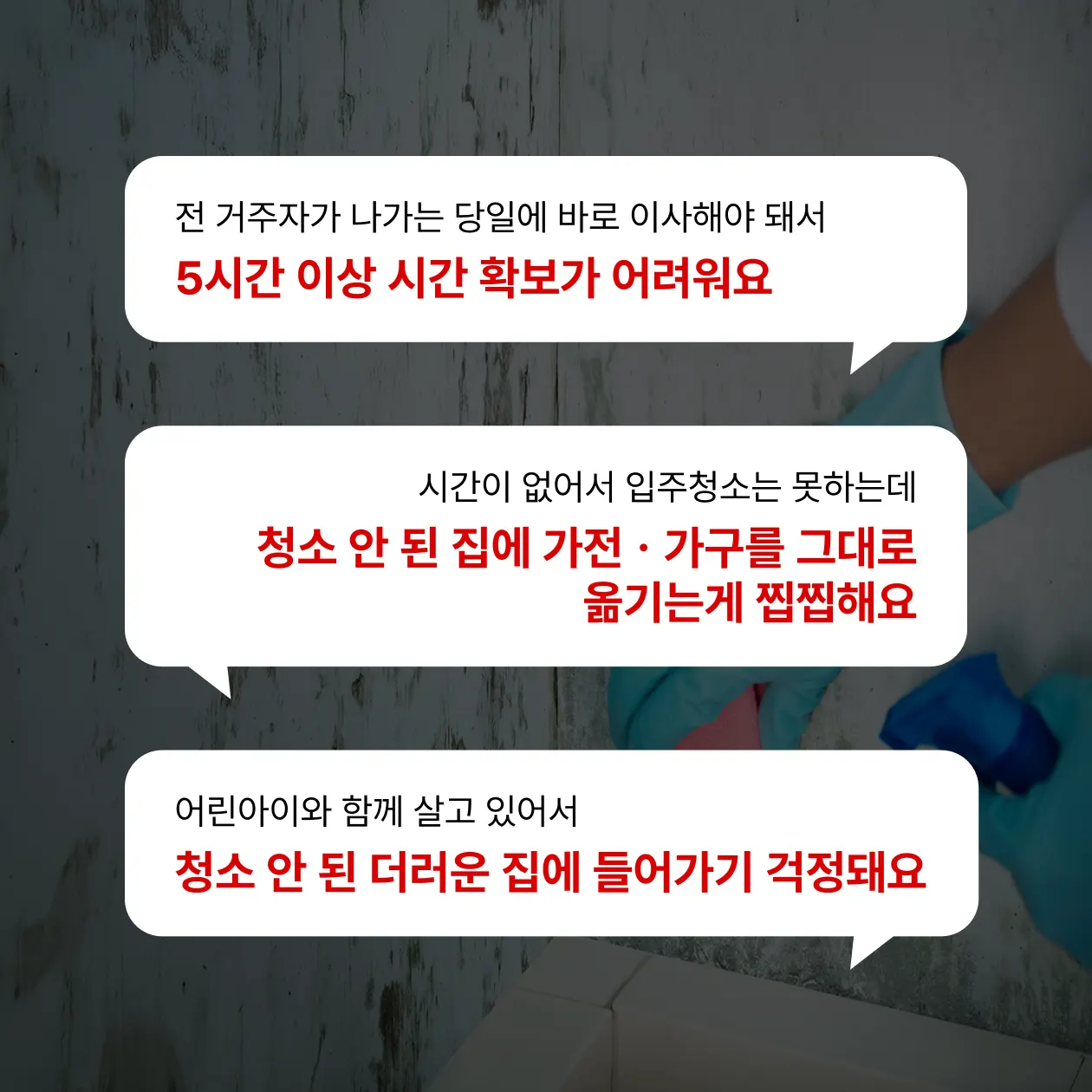 전 거주자가 나가는 당일에 바로 이사해야돼서 5시간 이상 시간확보가 어려워요, 시간이 없어서 입주청소는 못하는데 청소 안된 집에 가전ㆍ가구를 그대로 옮기는게 찝찝해요, 어린아이와 함께 살고 있어서 청소 안된 더러운 집에 들어가기 걱정돼요