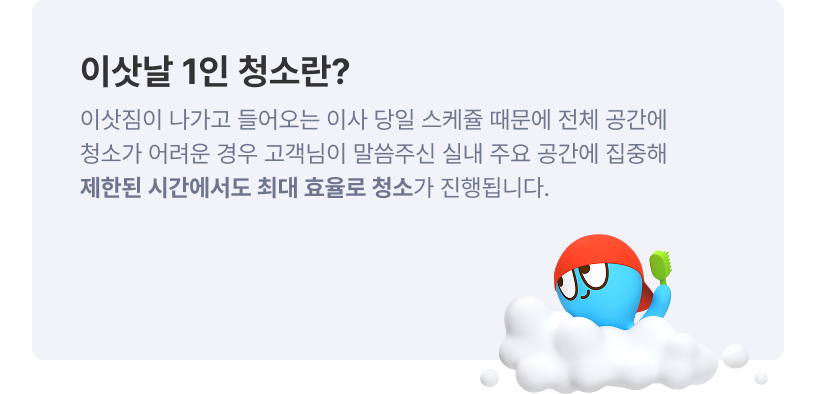 이삿날 1인 청소란? 이삿짐이 나가고 들어오는 이사 당일 스케쥴 때문에 전체 공간에 청소가 어려운 경우 고객님이 말씀주신 실내 주요 공간에 집중해 제한된 시간에서도 최대 효율로 청소가 진행됩니다.